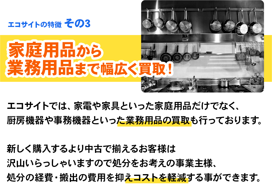 エコサイトの特徴 その3 家庭用品から業務用品まで幅広く買取！エコサイトでは、家電や家具といった家庭用品だけでなく、厨房機器や事務機器といった業務用品の買取も行っております。新しく購入するより中古で揃えるお客様は沢山いらっしゃいますので処分をお考えの事業主様、処分の経費・搬出の費用を抑えコストを軽減する事ができます。