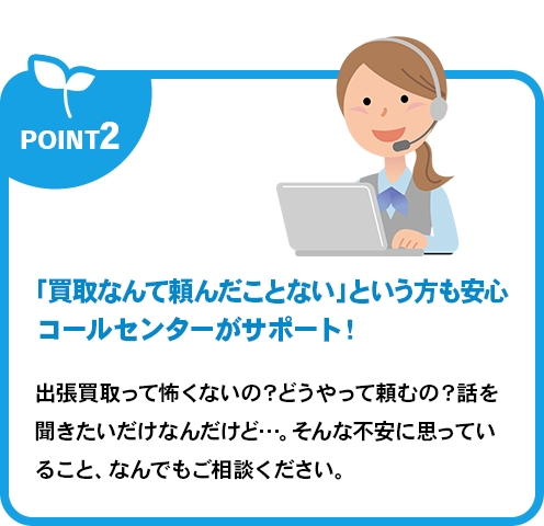「買取なんて頼んだことない」という方も安心コールセンターがサポート！出張買取って怖くないの？どうやって頼むの？話を聞きたいだけなんだけど…。そんな不安に思っていること、なんでもご相談ください。