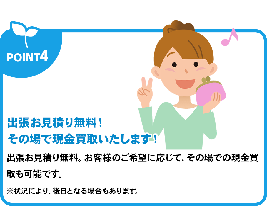 出張お見積り無料！その場で現金買取いたします！出張お見積り無料。お客様のご希望に応じて、その場での現金買取も可能です。※状況により、後日となる場合もあります。